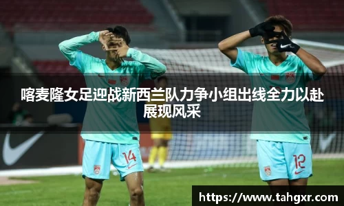 喀麦隆女足迎战新西兰队力争小组出线全力以赴展现风采